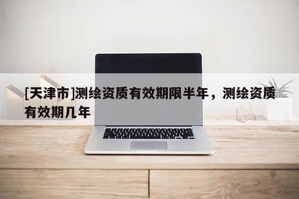 [天津市]测绘资质有效期限半年，测绘资质有效期几年