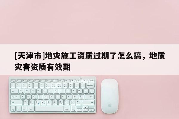 [天津市]地灾施工资质过期了怎么搞，地质灾害资质有效期