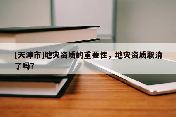 [天津市]地灾资质的重要性，地灾资质取消了吗?
