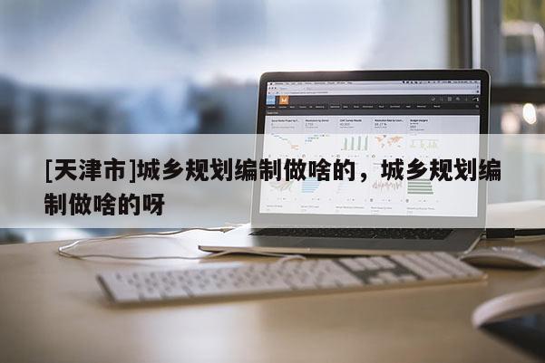 [天津市]城乡规划编制做啥的，城乡规划编制做啥的呀