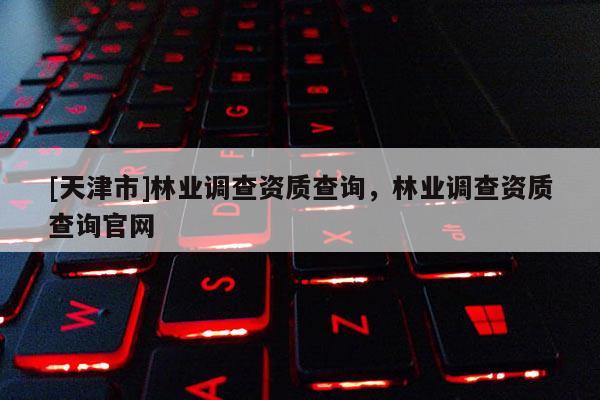 [天津市]林业调查资质查询，林业调查资质查询官网
