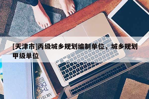[天津市]丙级城乡规划编制单位，城乡规划甲级单位