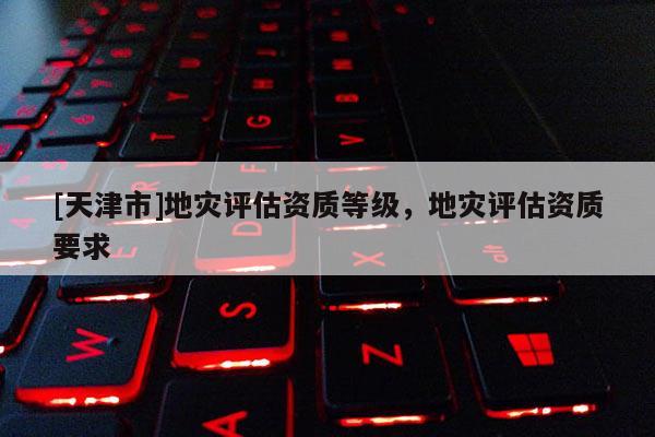 [天津市]地灾评估资质等级，地灾评估资质要求