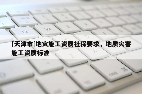 [天津市]地灾施工资质社保要求，地质灾害施工资质标准
