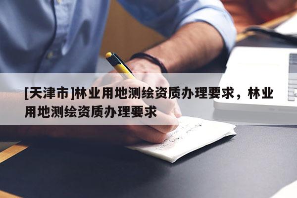 [天津市]林业用地测绘资质办理要求，林业用地测绘资质办理要求