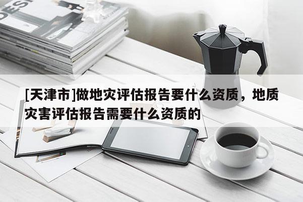 [天津市]做地灾评估报告要什么资质，地质灾害评估报告需要什么资质的