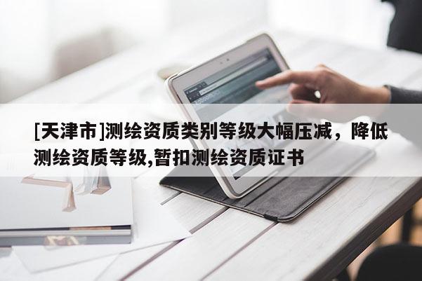 [天津市]测绘资质类别等级大幅压减，降低测绘资质等级,暂扣测绘资质证书