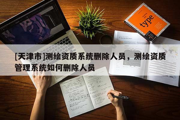 [天津市]测绘资质系统删除人员，测绘资质管理系统如何删除人员