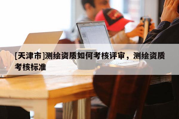 [天津市]测绘资质如何考核评审，测绘资质考核标准
