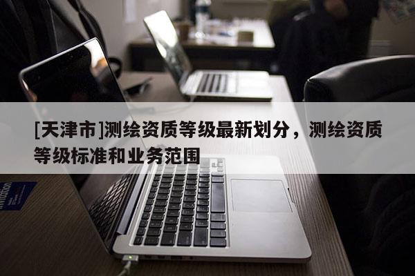 [天津市]测绘资质等级最新划分，测绘资质等级标准和业务范围
