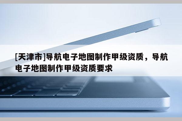 [天津市]导航电子地图制作甲级资质，导航电子地图制作甲级资质要求