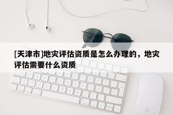[天津市]地灾评估资质是怎么办理的，地灾评估需要什么资质