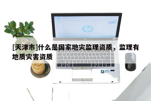 [天津市]什么是国家地灾监理资质，监理有地质灾害资质