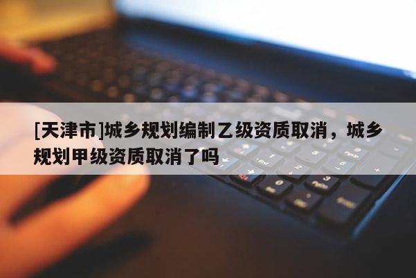 [天津市]城乡规划编制乙级资质取消，城乡规划甲级资质取消了吗