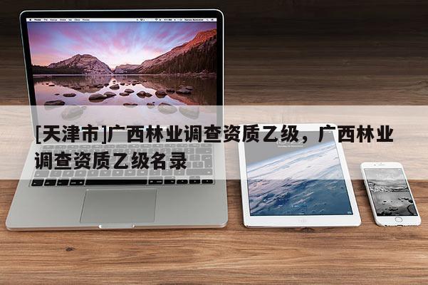 [天津市]广西林业调查资质乙级，广西林业调查资质乙级名录