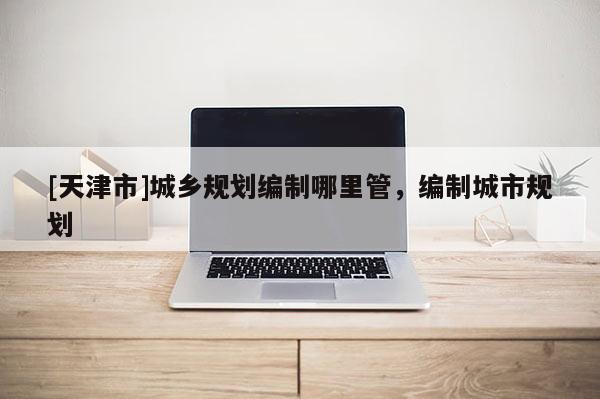 [天津市]城乡规划编制哪里管，编制城市规划