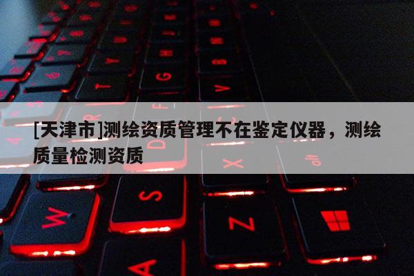 [天津市]测绘资质管理不在鉴定仪器，测绘质量检测资质