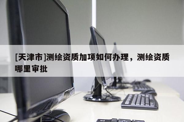 [天津市]测绘资质加项如何办理，测绘资质哪里审批