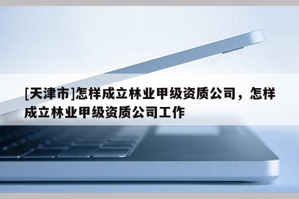 [天津市]怎样成立林业甲级资质公司，怎样成立林业甲级资质公司工作