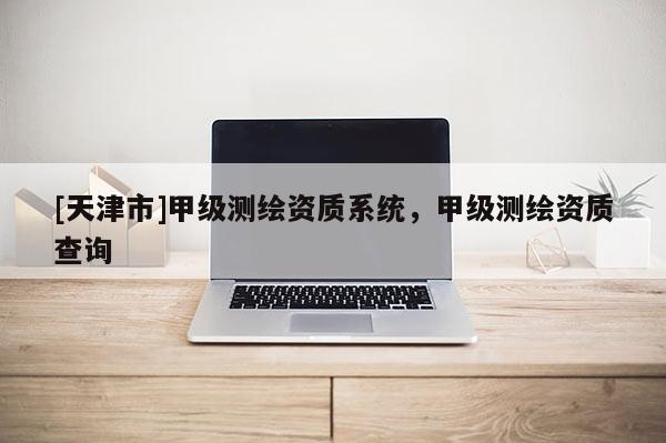 [天津市]甲级测绘资质系统，甲级测绘资质查询