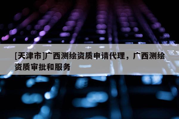 [天津市]广西测绘资质申请代理，广西测绘资质审批和服务