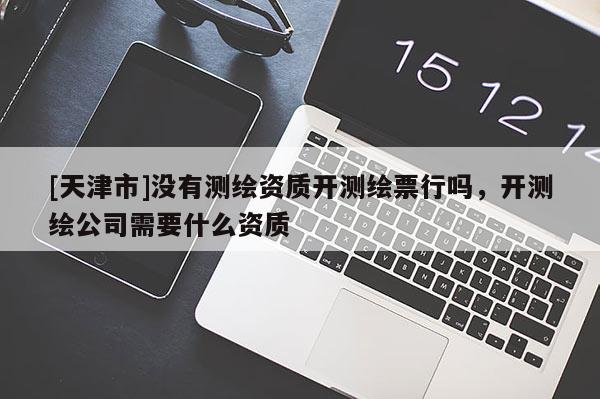 [天津市]没有测绘资质开测绘票行吗，开测绘公司需要什么资质