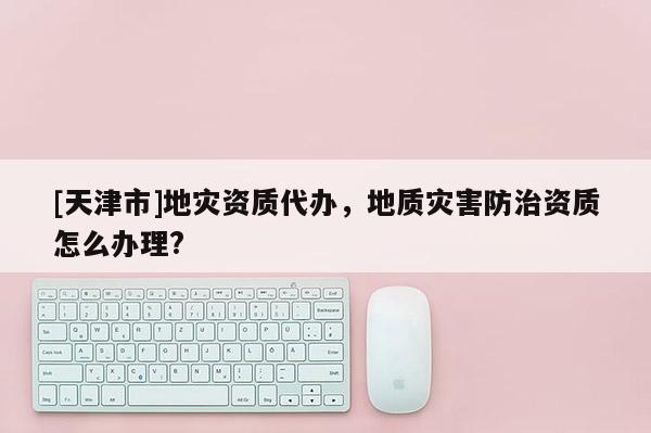 [天津市]地灾资质代办，地质灾害防治资质怎么办理?