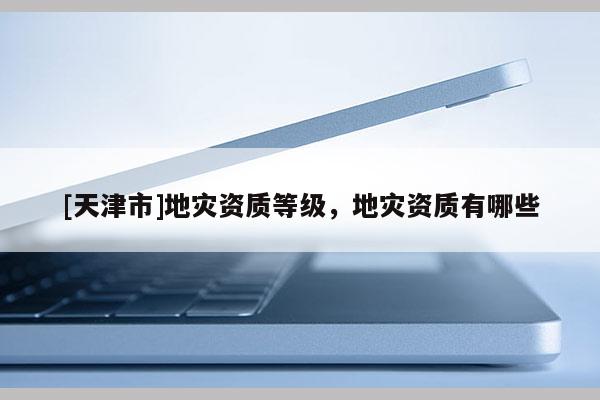 [天津市]地灾资质等级，地灾资质有哪些