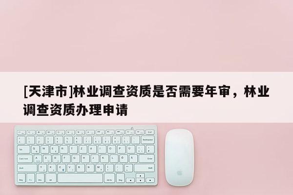 [天津市]林业调查资质是否需要年审，林业调查资质办理申请