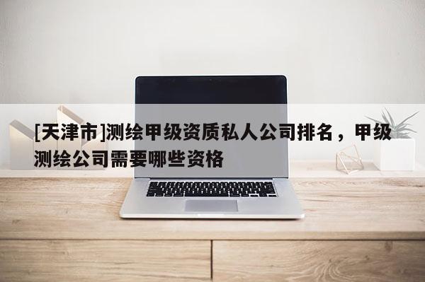 [天津市]测绘甲级资质私人公司排名，甲级测绘公司需要哪些资格