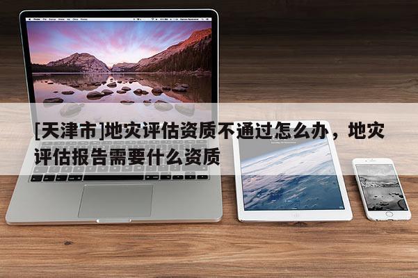 [天津市]地灾评估资质不通过怎么办，地灾评估报告需要什么资质