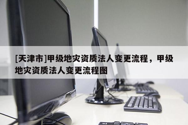[天津市]甲级地灾资质法人变更流程，甲级地灾资质法人变更流程图