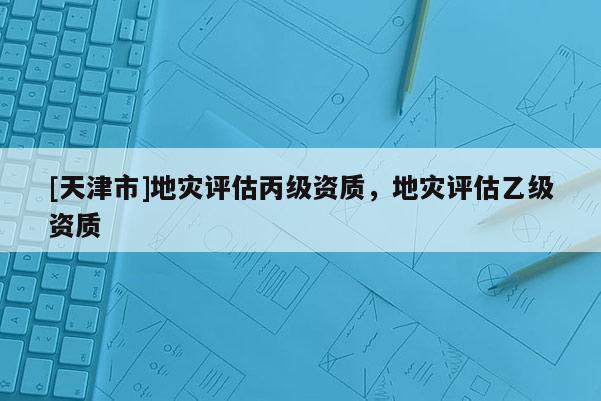 [天津市]地灾评估丙级资质，地灾评估乙级资质
