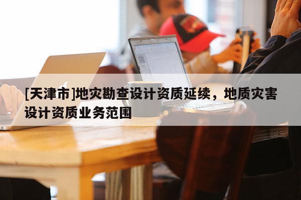 [天津市]地灾勘查设计资质延续，地质灾害设计资质业务范围