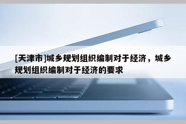 [天津市]城乡规划组织编制对于经济，城乡规划组织编制对于经济的要求