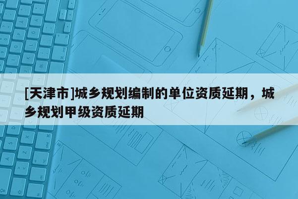 [天津市]城乡规划编制的单位资质延期，城乡规划甲级资质延期