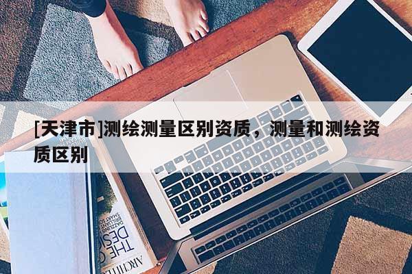 [天津市]测绘测量区别资质，测量和测绘资质区别