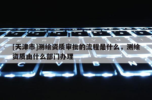 [天津市]测绘资质审批的流程是什么，测绘资质由什么部门办理
