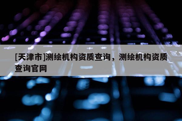 [天津市]测绘机构资质查询，测绘机构资质查询官网