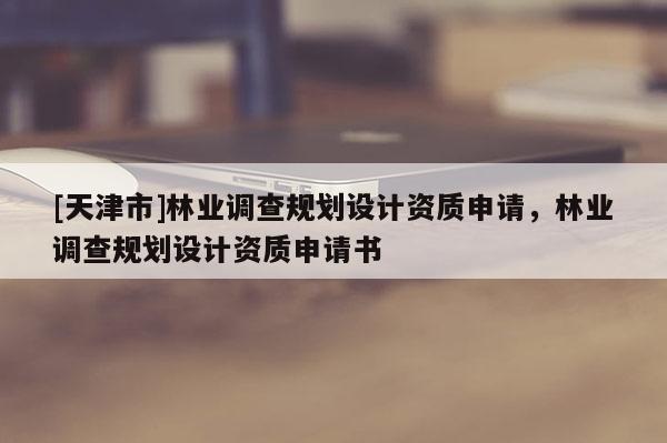[天津市]林业调查规划设计资质申请，林业调查规划设计资质申请书