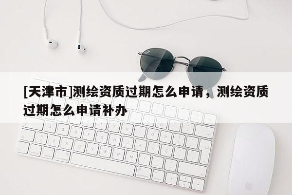 [天津市]测绘资质过期怎么申请，测绘资质过期怎么申请补办