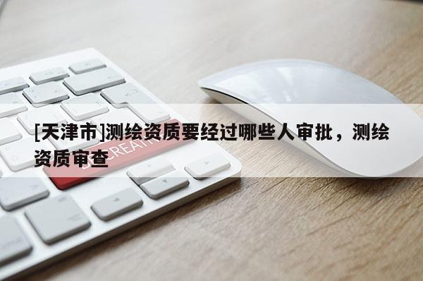 [天津市]测绘资质要经过哪些人审批，测绘资质审查