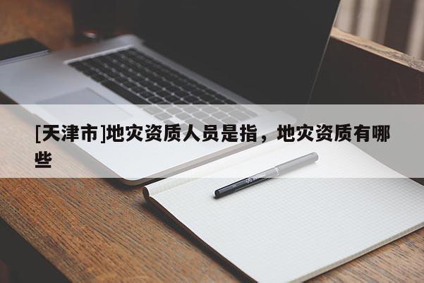 [天津市]地灾资质人员是指，地灾资质有哪些