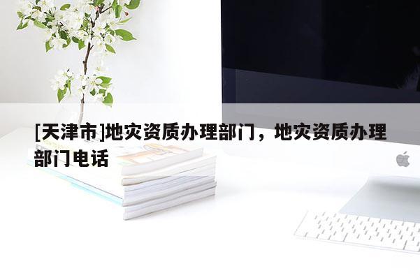 [天津市]地灾资质办理部门，地灾资质办理部门电话