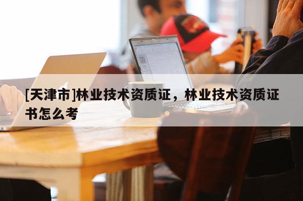[天津市]林业技术资质证，林业技术资质证书怎么考