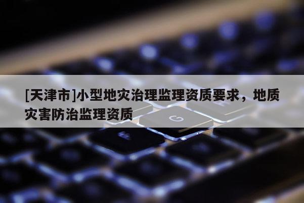 [天津市]小型地灾治理监理资质要求，地质灾害防治监理资质