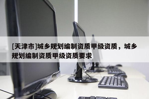 [天津市]城乡规划编制资质甲级资质，城乡规划编制资质甲级资质要求