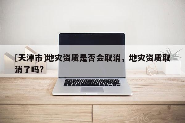 [天津市]地灾资质是否会取消，地灾资质取消了吗?