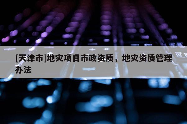 [天津市]地灾项目市政资质，地灾资质管理办法