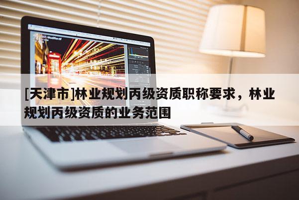 [天津市]林业规划丙级资质职称要求，林业规划丙级资质的业务范围
